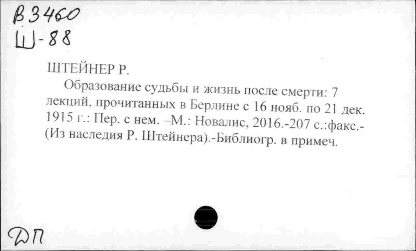 ﻿(,3№
Ш-*«
ШТЕЙНЕР Р.
Образование судьбы и жизнь после смерти: 7 лекций, прочитанных в Берлине с 16 нояб. по 21 дек. 1915 г.: Пер. с нем. -М.: Новалис, 2016.-207 с.гфакс.-(Из наследия Р. Штейнера).-Библиогр. в примем.